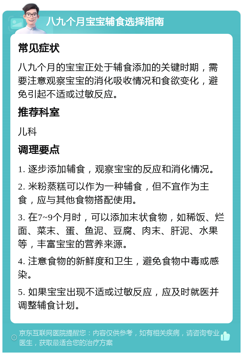 八九个月宝宝辅食选择指南 常见症状 八九个月的宝宝正处于辅食添加的关键时期，需要注意观察宝宝的消化吸收情况和食欲变化，避免引起不适或过敏反应。 推荐科室 儿科 调理要点 1. 逐步添加辅食，观察宝宝的反应和消化情况。 2. 米粉蒸糕可以作为一种辅食，但不宜作为主食，应与其他食物搭配使用。 3. 在7~9个月时，可以添加末状食物，如稀饭、烂面、菜末、蛋、鱼泥、豆腐、肉末、肝泥、水果等，丰富宝宝的营养来源。 4. 注意食物的新鲜度和卫生，避免食物中毒或感染。 5. 如果宝宝出现不适或过敏反应，应及时就医并调整辅食计划。