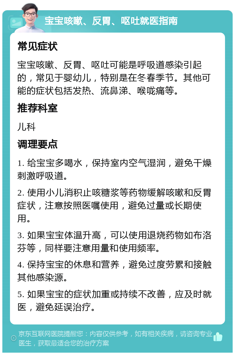 宝宝咳嗽、反胃、呕吐就医指南 常见症状 宝宝咳嗽、反胃、呕吐可能是呼吸道感染引起的，常见于婴幼儿，特别是在冬春季节。其他可能的症状包括发热、流鼻涕、喉咙痛等。 推荐科室 儿科 调理要点 1. 给宝宝多喝水，保持室内空气湿润，避免干燥刺激呼吸道。 2. 使用小儿消积止咳糖浆等药物缓解咳嗽和反胃症状，注意按照医嘱使用，避免过量或长期使用。 3. 如果宝宝体温升高，可以使用退烧药物如布洛芬等，同样要注意用量和使用频率。 4. 保持宝宝的休息和营养，避免过度劳累和接触其他感染源。 5. 如果宝宝的症状加重或持续不改善，应及时就医，避免延误治疗。