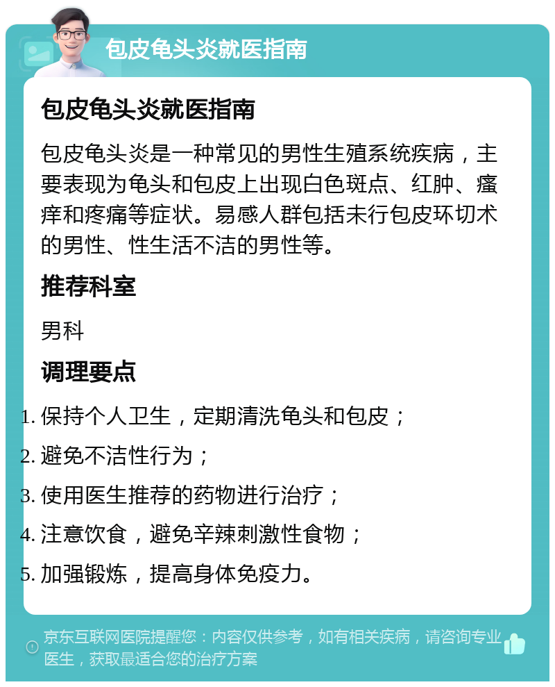 包皮龟头炎就医指南 包皮龟头炎就医指南 包皮龟头炎是一种常见的男性生殖系统疾病，主要表现为龟头和包皮上出现白色斑点、红肿、瘙痒和疼痛等症状。易感人群包括未行包皮环切术的男性、性生活不洁的男性等。 推荐科室 男科 调理要点 保持个人卫生，定期清洗龟头和包皮； 避免不洁性行为； 使用医生推荐的药物进行治疗； 注意饮食，避免辛辣刺激性食物； 加强锻炼，提高身体免疫力。