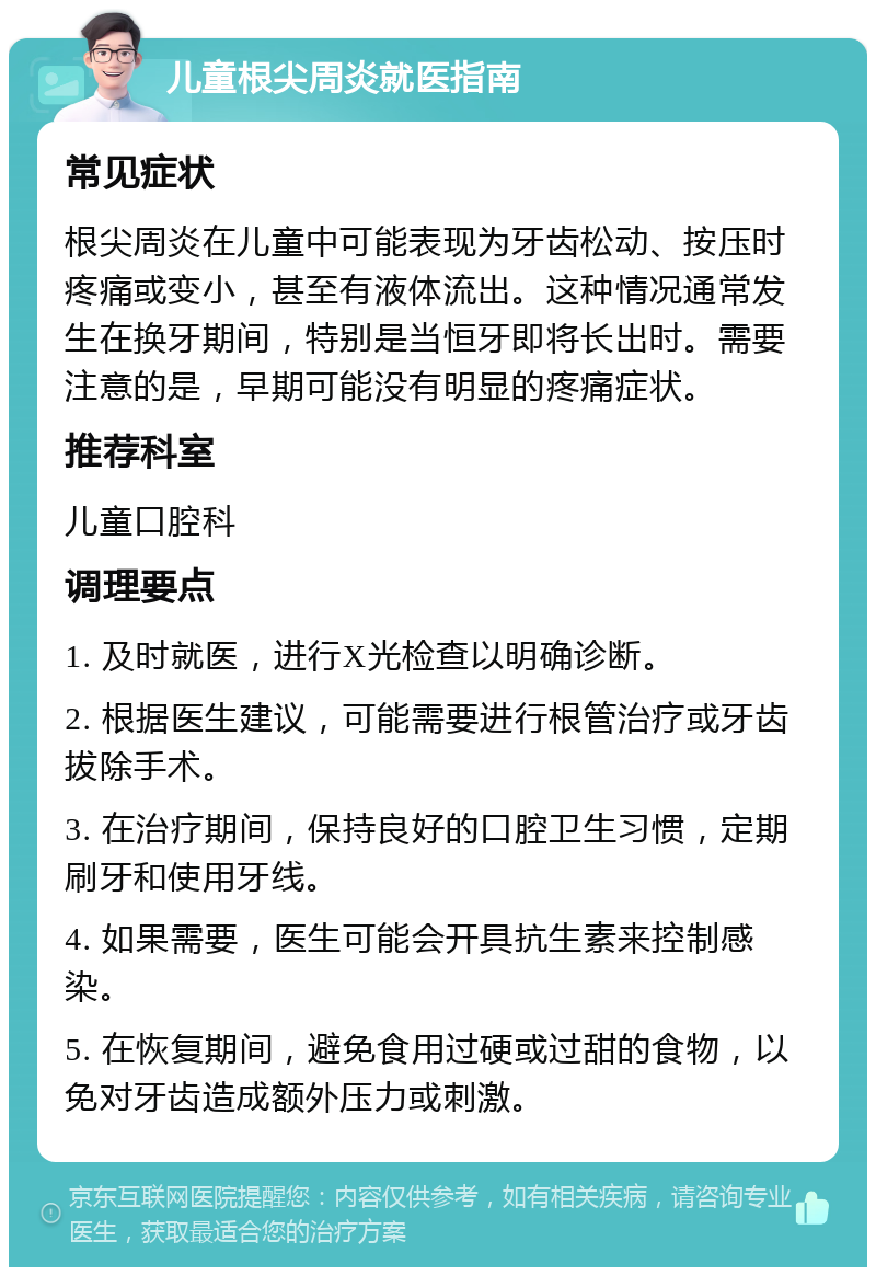 儿童根尖周炎就医指南 常见症状 根尖周炎在儿童中可能表现为牙齿松动、按压时疼痛或变小，甚至有液体流出。这种情况通常发生在换牙期间，特别是当恒牙即将长出时。需要注意的是，早期可能没有明显的疼痛症状。 推荐科室 儿童口腔科 调理要点 1. 及时就医，进行X光检查以明确诊断。 2. 根据医生建议，可能需要进行根管治疗或牙齿拔除手术。 3. 在治疗期间，保持良好的口腔卫生习惯，定期刷牙和使用牙线。 4. 如果需要，医生可能会开具抗生素来控制感染。 5. 在恢复期间，避免食用过硬或过甜的食物，以免对牙齿造成额外压力或刺激。