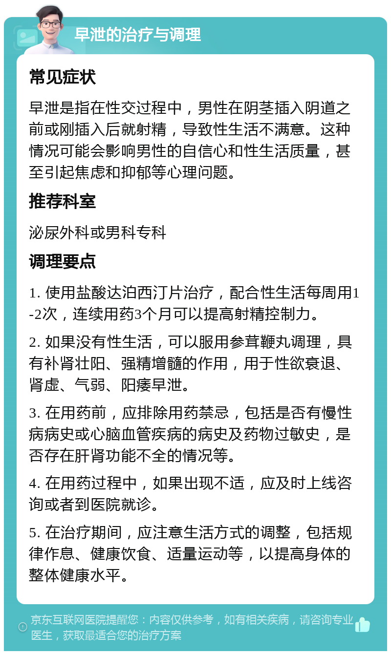 早泄的治疗与调理 常见症状 早泄是指在性交过程中，男性在阴茎插入阴道之前或刚插入后就射精，导致性生活不满意。这种情况可能会影响男性的自信心和性生活质量，甚至引起焦虑和抑郁等心理问题。 推荐科室 泌尿外科或男科专科 调理要点 1. 使用盐酸达泊西汀片治疗，配合性生活每周用1-2次，连续用药3个月可以提高射精控制力。 2. 如果没有性生活，可以服用参茸鞭丸调理，具有补肾壮阳、强精增髓的作用，用于性欲衰退、肾虚、气弱、阳痿早泄。 3. 在用药前，应排除用药禁忌，包括是否有慢性病病史或心脑血管疾病的病史及药物过敏史，是否存在肝肾功能不全的情况等。 4. 在用药过程中，如果出现不适，应及时上线咨询或者到医院就诊。 5. 在治疗期间，应注意生活方式的调整，包括规律作息、健康饮食、适量运动等，以提高身体的整体健康水平。