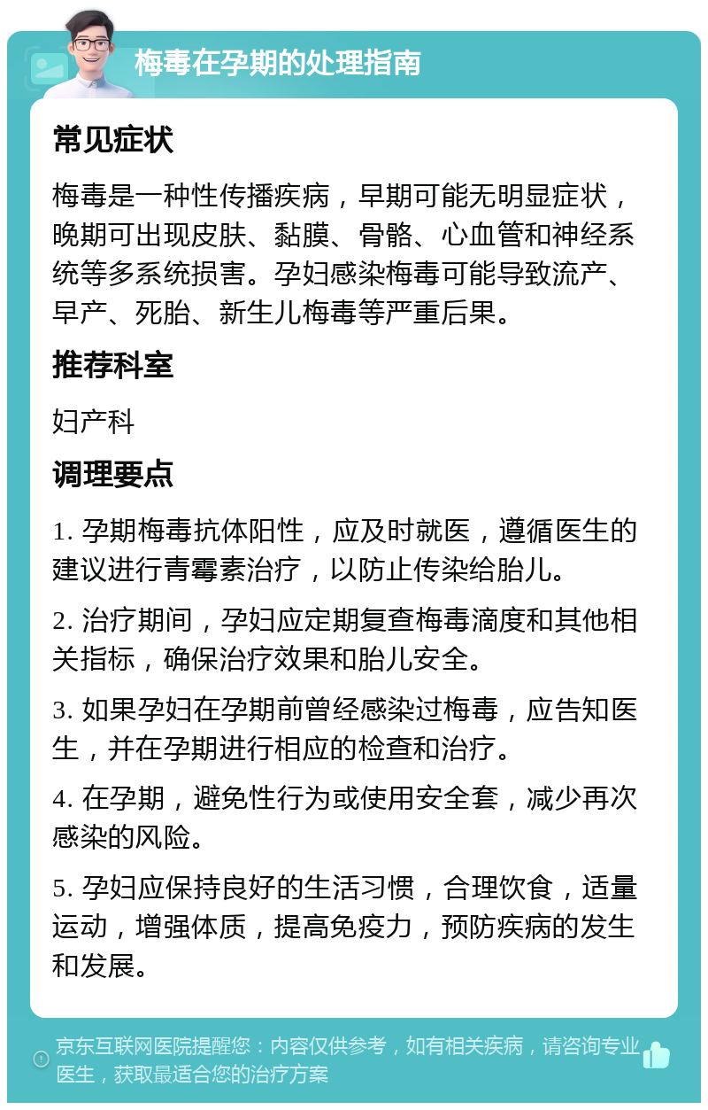 梅毒在孕期的处理指南 常见症状 梅毒是一种性传播疾病，早期可能无明显症状，晚期可出现皮肤、黏膜、骨骼、心血管和神经系统等多系统损害。孕妇感染梅毒可能导致流产、早产、死胎、新生儿梅毒等严重后果。 推荐科室 妇产科 调理要点 1. 孕期梅毒抗体阳性，应及时就医，遵循医生的建议进行青霉素治疗，以防止传染给胎儿。 2. 治疗期间，孕妇应定期复查梅毒滴度和其他相关指标，确保治疗效果和胎儿安全。 3. 如果孕妇在孕期前曾经感染过梅毒，应告知医生，并在孕期进行相应的检查和治疗。 4. 在孕期，避免性行为或使用安全套，减少再次感染的风险。 5. 孕妇应保持良好的生活习惯，合理饮食，适量运动，增强体质，提高免疫力，预防疾病的发生和发展。