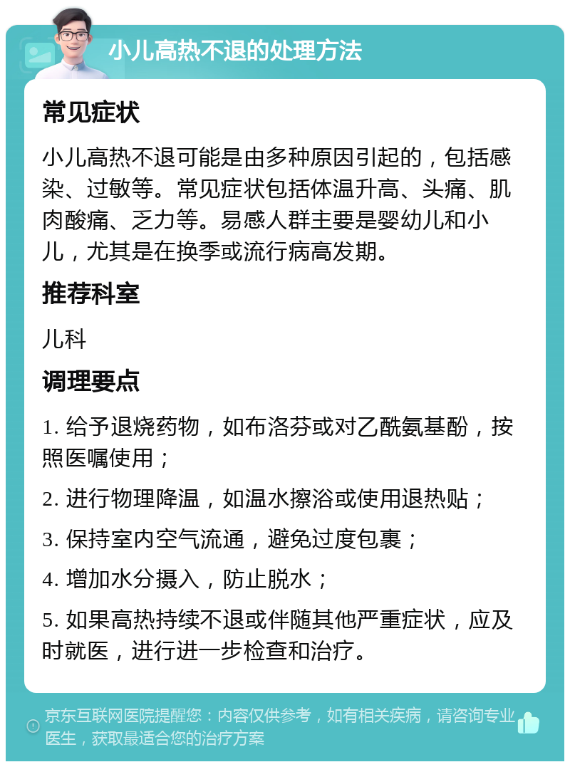 小儿高热不退的处理方法 常见症状 小儿高热不退可能是由多种原因引起的，包括感染、过敏等。常见症状包括体温升高、头痛、肌肉酸痛、乏力等。易感人群主要是婴幼儿和小儿，尤其是在换季或流行病高发期。 推荐科室 儿科 调理要点 1. 给予退烧药物，如布洛芬或对乙酰氨基酚，按照医嘱使用； 2. 进行物理降温，如温水擦浴或使用退热贴； 3. 保持室内空气流通，避免过度包裹； 4. 增加水分摄入，防止脱水； 5. 如果高热持续不退或伴随其他严重症状，应及时就医，进行进一步检查和治疗。