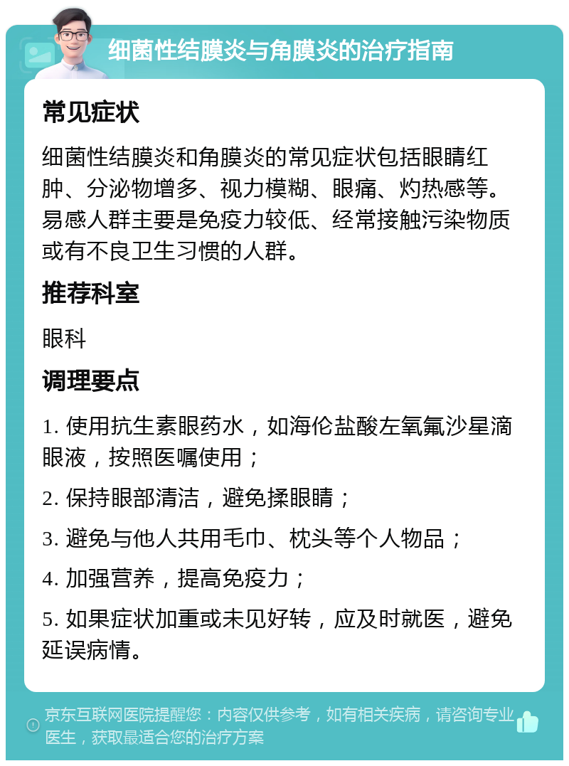 细菌性结膜炎与角膜炎的治疗指南 常见症状 细菌性结膜炎和角膜炎的常见症状包括眼睛红肿、分泌物增多、视力模糊、眼痛、灼热感等。易感人群主要是免疫力较低、经常接触污染物质或有不良卫生习惯的人群。 推荐科室 眼科 调理要点 1. 使用抗生素眼药水，如海伦盐酸左氧氟沙星滴眼液，按照医嘱使用； 2. 保持眼部清洁，避免揉眼睛； 3. 避免与他人共用毛巾、枕头等个人物品； 4. 加强营养，提高免疫力； 5. 如果症状加重或未见好转，应及时就医，避免延误病情。