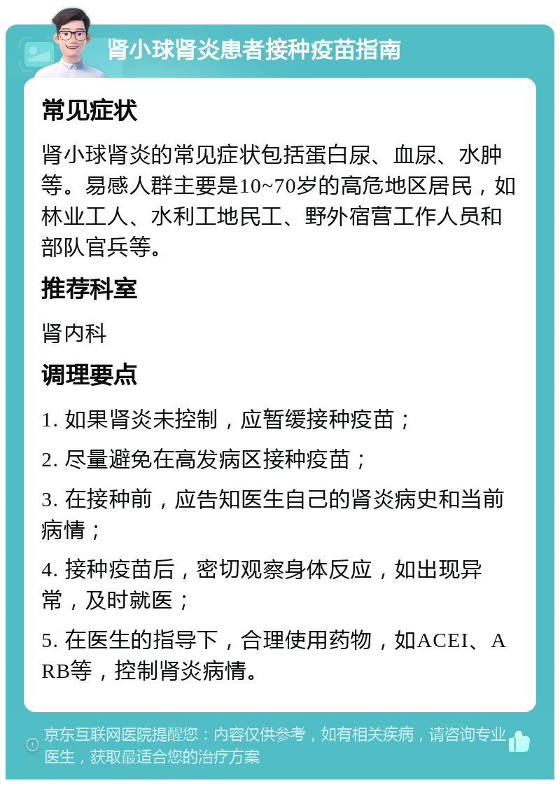 肾小球肾炎患者接种疫苗指南 常见症状 肾小球肾炎的常见症状包括蛋白尿、血尿、水肿等。易感人群主要是10~70岁的高危地区居民，如林业工人、水利工地民工、野外宿营工作人员和部队官兵等。 推荐科室 肾内科 调理要点 1. 如果肾炎未控制，应暂缓接种疫苗； 2. 尽量避免在高发病区接种疫苗； 3. 在接种前，应告知医生自己的肾炎病史和当前病情； 4. 接种疫苗后，密切观察身体反应，如出现异常，及时就医； 5. 在医生的指导下，合理使用药物，如ACEI、ARB等，控制肾炎病情。