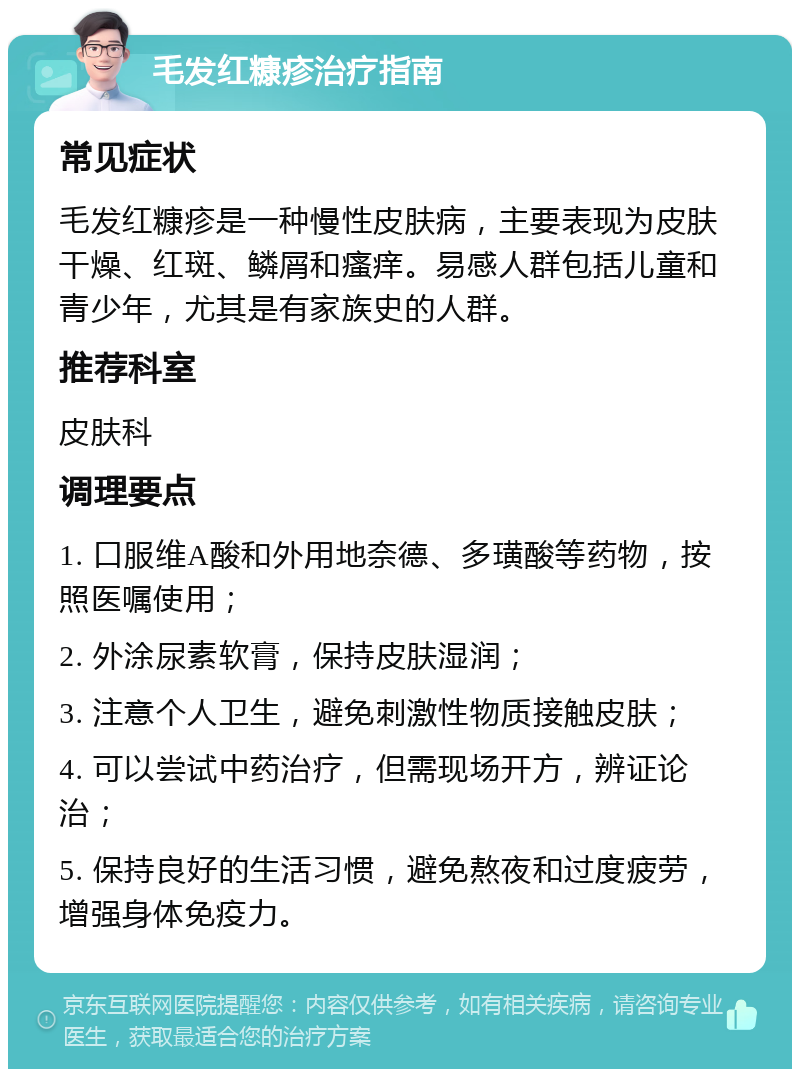 毛发红糠疹治疗指南 常见症状 毛发红糠疹是一种慢性皮肤病，主要表现为皮肤干燥、红斑、鳞屑和瘙痒。易感人群包括儿童和青少年，尤其是有家族史的人群。 推荐科室 皮肤科 调理要点 1. 口服维A酸和外用地奈德、多璜酸等药物，按照医嘱使用； 2. 外涂尿素软膏，保持皮肤湿润； 3. 注意个人卫生，避免刺激性物质接触皮肤； 4. 可以尝试中药治疗，但需现场开方，辨证论治； 5. 保持良好的生活习惯，避免熬夜和过度疲劳，增强身体免疫力。