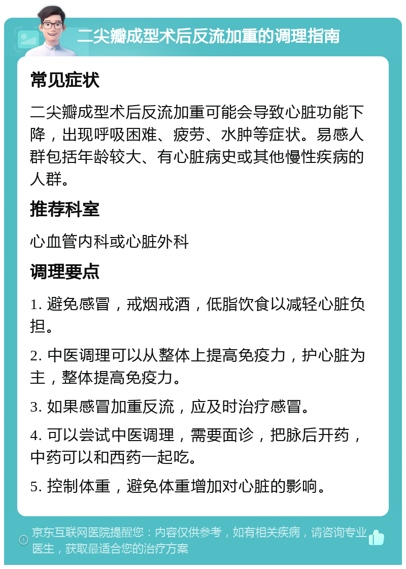 二尖瓣成型术后反流加重的调理指南 常见症状 二尖瓣成型术后反流加重可能会导致心脏功能下降，出现呼吸困难、疲劳、水肿等症状。易感人群包括年龄较大、有心脏病史或其他慢性疾病的人群。 推荐科室 心血管内科或心脏外科 调理要点 1. 避免感冒，戒烟戒酒，低脂饮食以减轻心脏负担。 2. 中医调理可以从整体上提高免疫力，护心脏为主，整体提高免疫力。 3. 如果感冒加重反流，应及时治疗感冒。 4. 可以尝试中医调理，需要面诊，把脉后开药，中药可以和西药一起吃。 5. 控制体重，避免体重增加对心脏的影响。