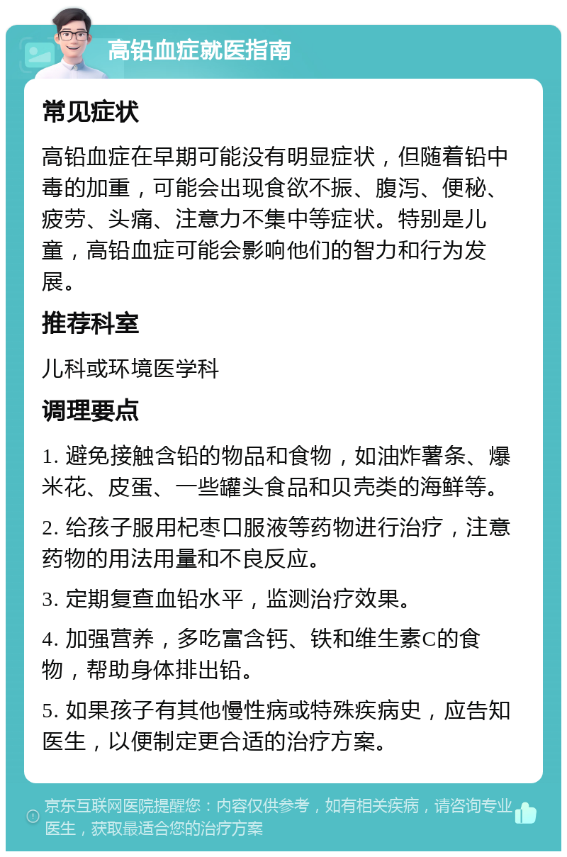 高铅血症就医指南 常见症状 高铅血症在早期可能没有明显症状，但随着铅中毒的加重，可能会出现食欲不振、腹泻、便秘、疲劳、头痛、注意力不集中等症状。特别是儿童，高铅血症可能会影响他们的智力和行为发展。 推荐科室 儿科或环境医学科 调理要点 1. 避免接触含铅的物品和食物，如油炸薯条、爆米花、皮蛋、一些罐头食品和贝壳类的海鲜等。 2. 给孩子服用杞枣口服液等药物进行治疗，注意药物的用法用量和不良反应。 3. 定期复查血铅水平，监测治疗效果。 4. 加强营养，多吃富含钙、铁和维生素C的食物，帮助身体排出铅。 5. 如果孩子有其他慢性病或特殊疾病史，应告知医生，以便制定更合适的治疗方案。