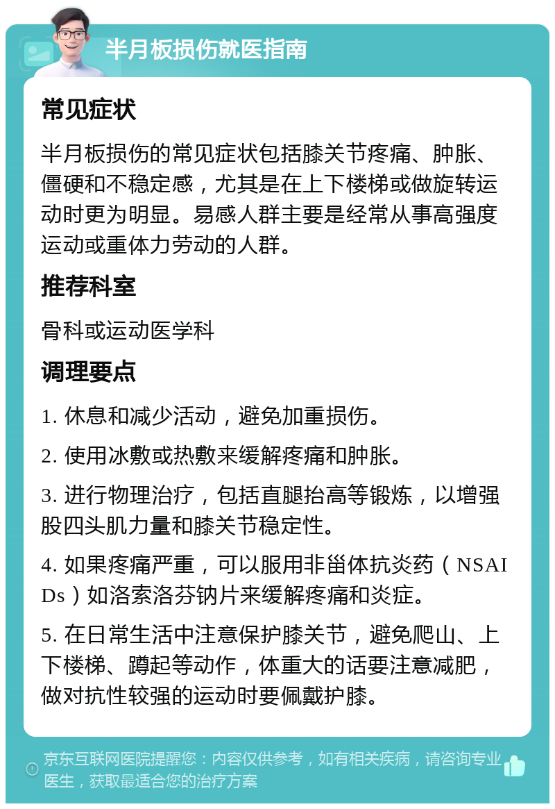 半月板损伤就医指南 常见症状 半月板损伤的常见症状包括膝关节疼痛、肿胀、僵硬和不稳定感，尤其是在上下楼梯或做旋转运动时更为明显。易感人群主要是经常从事高强度运动或重体力劳动的人群。 推荐科室 骨科或运动医学科 调理要点 1. 休息和减少活动，避免加重损伤。 2. 使用冰敷或热敷来缓解疼痛和肿胀。 3. 进行物理治疗，包括直腿抬高等锻炼，以增强股四头肌力量和膝关节稳定性。 4. 如果疼痛严重，可以服用非甾体抗炎药（NSAIDs）如洛索洛芬钠片来缓解疼痛和炎症。 5. 在日常生活中注意保护膝关节，避免爬山、上下楼梯、蹲起等动作，体重大的话要注意减肥，做对抗性较强的运动时要佩戴护膝。