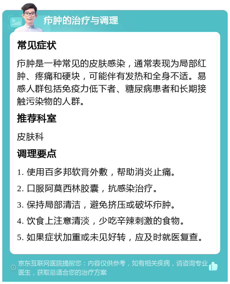 疖肿的治疗与调理 常见症状 疖肿是一种常见的皮肤感染，通常表现为局部红肿、疼痛和硬块，可能伴有发热和全身不适。易感人群包括免疫力低下者、糖尿病患者和长期接触污染物的人群。 推荐科室 皮肤科 调理要点 1. 使用百多邦软膏外敷，帮助消炎止痛。 2. 口服阿莫西林胶囊，抗感染治疗。 3. 保持局部清洁，避免挤压或破坏疖肿。 4. 饮食上注意清淡，少吃辛辣刺激的食物。 5. 如果症状加重或未见好转，应及时就医复查。