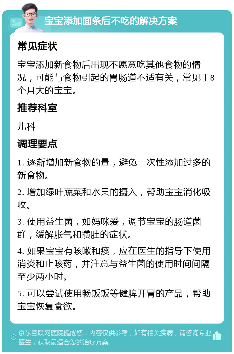 宝宝添加面条后不吃的解决方案 常见症状 宝宝添加新食物后出现不愿意吃其他食物的情况，可能与食物引起的胃肠道不适有关，常见于8个月大的宝宝。 推荐科室 儿科 调理要点 1. 逐渐增加新食物的量，避免一次性添加过多的新食物。 2. 增加绿叶蔬菜和水果的摄入，帮助宝宝消化吸收。 3. 使用益生菌，如妈咪爱，调节宝宝的肠道菌群，缓解胀气和攒肚的症状。 4. 如果宝宝有咳嗽和痰，应在医生的指导下使用消炎和止咳药，并注意与益生菌的使用时间间隔至少两小时。 5. 可以尝试使用畅饭饭等健脾开胃的产品，帮助宝宝恢复食欲。