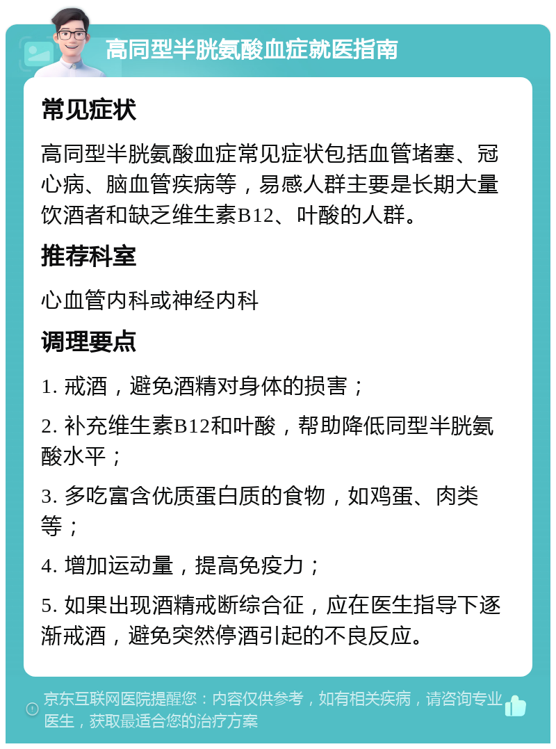 高同型半胱氨酸血症就医指南 常见症状 高同型半胱氨酸血症常见症状包括血管堵塞、冠心病、脑血管疾病等，易感人群主要是长期大量饮酒者和缺乏维生素B12、叶酸的人群。 推荐科室 心血管内科或神经内科 调理要点 1. 戒酒，避免酒精对身体的损害； 2. 补充维生素B12和叶酸，帮助降低同型半胱氨酸水平； 3. 多吃富含优质蛋白质的食物，如鸡蛋、肉类等； 4. 增加运动量，提高免疫力； 5. 如果出现酒精戒断综合征，应在医生指导下逐渐戒酒，避免突然停酒引起的不良反应。