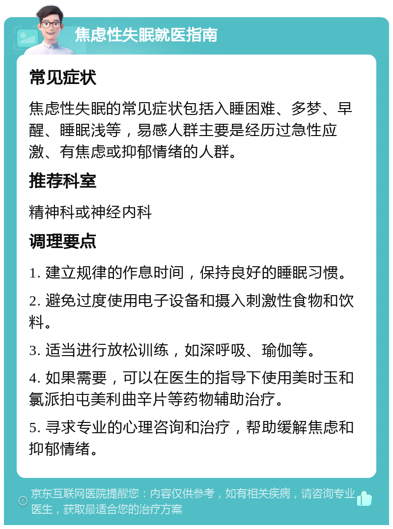 焦虑性失眠就医指南 常见症状 焦虑性失眠的常见症状包括入睡困难、多梦、早醒、睡眠浅等，易感人群主要是经历过急性应激、有焦虑或抑郁情绪的人群。 推荐科室 精神科或神经内科 调理要点 1. 建立规律的作息时间，保持良好的睡眠习惯。 2. 避免过度使用电子设备和摄入刺激性食物和饮料。 3. 适当进行放松训练，如深呼吸、瑜伽等。 4. 如果需要，可以在医生的指导下使用美时玉和氯派拍屯美利曲辛片等药物辅助治疗。 5. 寻求专业的心理咨询和治疗，帮助缓解焦虑和抑郁情绪。