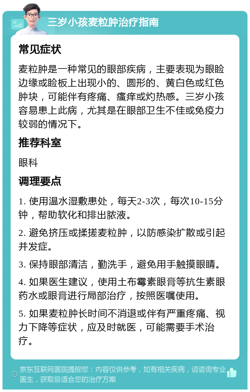 三岁小孩麦粒肿治疗指南 常见症状 麦粒肿是一种常见的眼部疾病，主要表现为眼睑边缘或睑板上出现小的、圆形的、黄白色或红色肿块，可能伴有疼痛、瘙痒或灼热感。三岁小孩容易患上此病，尤其是在眼部卫生不佳或免疫力较弱的情况下。 推荐科室 眼科 调理要点 1. 使用温水湿敷患处，每天2-3次，每次10-15分钟，帮助软化和排出脓液。 2. 避免挤压或揉搓麦粒肿，以防感染扩散或引起并发症。 3. 保持眼部清洁，勤洗手，避免用手触摸眼睛。 4. 如果医生建议，使用土布霉素眼膏等抗生素眼药水或眼膏进行局部治疗，按照医嘱使用。 5. 如果麦粒肿长时间不消退或伴有严重疼痛、视力下降等症状，应及时就医，可能需要手术治疗。