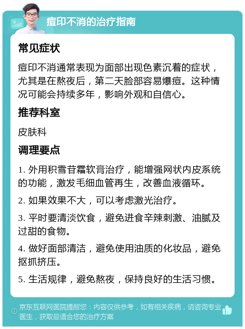 痘印不消的治疗指南 常见症状 痘印不消通常表现为面部出现色素沉着的症状，尤其是在熬夜后，第二天脸部容易爆痘。这种情况可能会持续多年，影响外观和自信心。 推荐科室 皮肤科 调理要点 1. 外用积雪苷霜软膏治疗，能增强网状内皮系统的功能，激发毛细血管再生，改善血液循环。 2. 如果效果不大，可以考虑激光治疗。 3. 平时要清淡饮食，避免进食辛辣刺激、油腻及过甜的食物。 4. 做好面部清洁，避免使用油质的化妆品，避免抠抓挤压。 5. 生活规律，避免熬夜，保持良好的生活习惯。