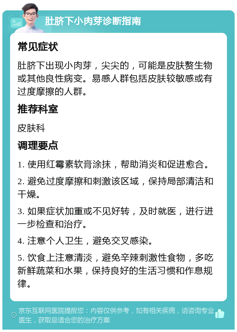 肚脐下小肉芽诊断指南 常见症状 肚脐下出现小肉芽，尖尖的，可能是皮肤赘生物或其他良性病变。易感人群包括皮肤较敏感或有过度摩擦的人群。 推荐科室 皮肤科 调理要点 1. 使用红霉素软膏涂抹，帮助消炎和促进愈合。 2. 避免过度摩擦和刺激该区域，保持局部清洁和干燥。 3. 如果症状加重或不见好转，及时就医，进行进一步检查和治疗。 4. 注意个人卫生，避免交叉感染。 5. 饮食上注意清淡，避免辛辣刺激性食物，多吃新鲜蔬菜和水果，保持良好的生活习惯和作息规律。