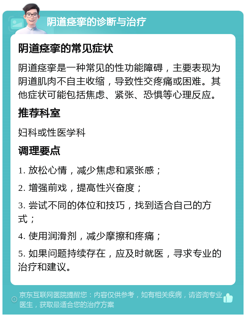 阴道痉挛的诊断与治疗 阴道痉挛的常见症状 阴道痉挛是一种常见的性功能障碍，主要表现为阴道肌肉不自主收缩，导致性交疼痛或困难。其他症状可能包括焦虑、紧张、恐惧等心理反应。 推荐科室 妇科或性医学科 调理要点 1. 放松心情，减少焦虑和紧张感； 2. 增强前戏，提高性兴奋度； 3. 尝试不同的体位和技巧，找到适合自己的方式； 4. 使用润滑剂，减少摩擦和疼痛； 5. 如果问题持续存在，应及时就医，寻求专业的治疗和建议。