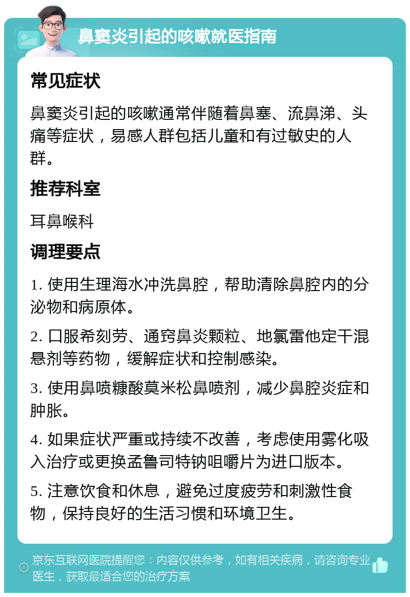 鼻窦炎引起的咳嗽就医指南 常见症状 鼻窦炎引起的咳嗽通常伴随着鼻塞、流鼻涕、头痛等症状，易感人群包括儿童和有过敏史的人群。 推荐科室 耳鼻喉科 调理要点 1. 使用生理海水冲洗鼻腔，帮助清除鼻腔内的分泌物和病原体。 2. 口服希刻劳、通窍鼻炎颗粒、地氯雷他定干混悬剂等药物，缓解症状和控制感染。 3. 使用鼻喷糠酸莫米松鼻喷剂，减少鼻腔炎症和肿胀。 4. 如果症状严重或持续不改善，考虑使用雾化吸入治疗或更换孟鲁司特钠咀嚼片为进口版本。 5. 注意饮食和休息，避免过度疲劳和刺激性食物，保持良好的生活习惯和环境卫生。