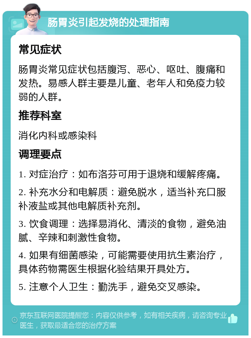 肠胃炎引起发烧的处理指南 常见症状 肠胃炎常见症状包括腹泻、恶心、呕吐、腹痛和发热。易感人群主要是儿童、老年人和免疫力较弱的人群。 推荐科室 消化内科或感染科 调理要点 1. 对症治疗：如布洛芬可用于退烧和缓解疼痛。 2. 补充水分和电解质：避免脱水，适当补充口服补液盐或其他电解质补充剂。 3. 饮食调理：选择易消化、清淡的食物，避免油腻、辛辣和刺激性食物。 4. 如果有细菌感染，可能需要使用抗生素治疗，具体药物需医生根据化验结果开具处方。 5. 注意个人卫生：勤洗手，避免交叉感染。