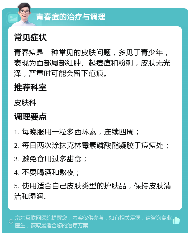 青春痘的治疗与调理 常见症状 青春痘是一种常见的皮肤问题，多见于青少年，表现为面部局部红肿、起痘痘和粉刺，皮肤无光泽，严重时可能会留下疤痕。 推荐科室 皮肤科 调理要点 1. 每晚服用一粒多西环素，连续四周； 2. 每日两次涂抹克林霉素磷酸酯凝胶于痘痘处； 3. 避免食用过多甜食； 4. 不要喝酒和熬夜； 5. 使用适合自己皮肤类型的护肤品，保持皮肤清洁和湿润。