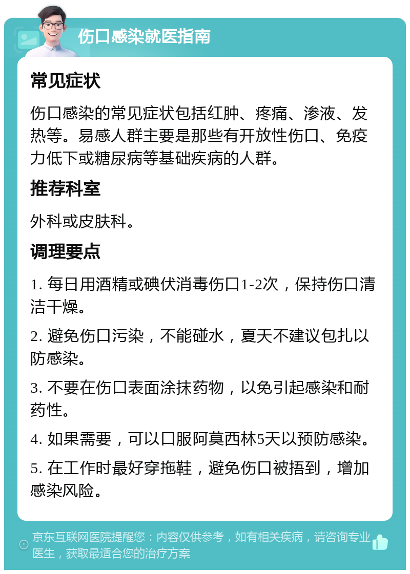 伤口感染就医指南 常见症状 伤口感染的常见症状包括红肿、疼痛、渗液、发热等。易感人群主要是那些有开放性伤口、免疫力低下或糖尿病等基础疾病的人群。 推荐科室 外科或皮肤科。 调理要点 1. 每日用酒精或碘伏消毒伤口1-2次，保持伤口清洁干燥。 2. 避免伤口污染，不能碰水，夏天不建议包扎以防感染。 3. 不要在伤口表面涂抹药物，以免引起感染和耐药性。 4. 如果需要，可以口服阿莫西林5天以预防感染。 5. 在工作时最好穿拖鞋，避免伤口被捂到，增加感染风险。