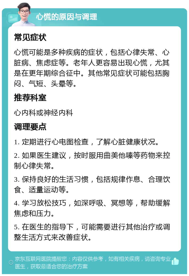 心慌的原因与调理 常见症状 心慌可能是多种疾病的症状，包括心律失常、心脏病、焦虑症等。老年人更容易出现心慌，尤其是在更年期综合征中。其他常见症状可能包括胸闷、气短、头晕等。 推荐科室 心内科或神经内科 调理要点 1. 定期进行心电图检查，了解心脏健康状况。 2. 如果医生建议，按时服用曲美他嗪等药物来控制心律失常。 3. 保持良好的生活习惯，包括规律作息、合理饮食、适量运动等。 4. 学习放松技巧，如深呼吸、冥想等，帮助缓解焦虑和压力。 5. 在医生的指导下，可能需要进行其他治疗或调整生活方式来改善症状。