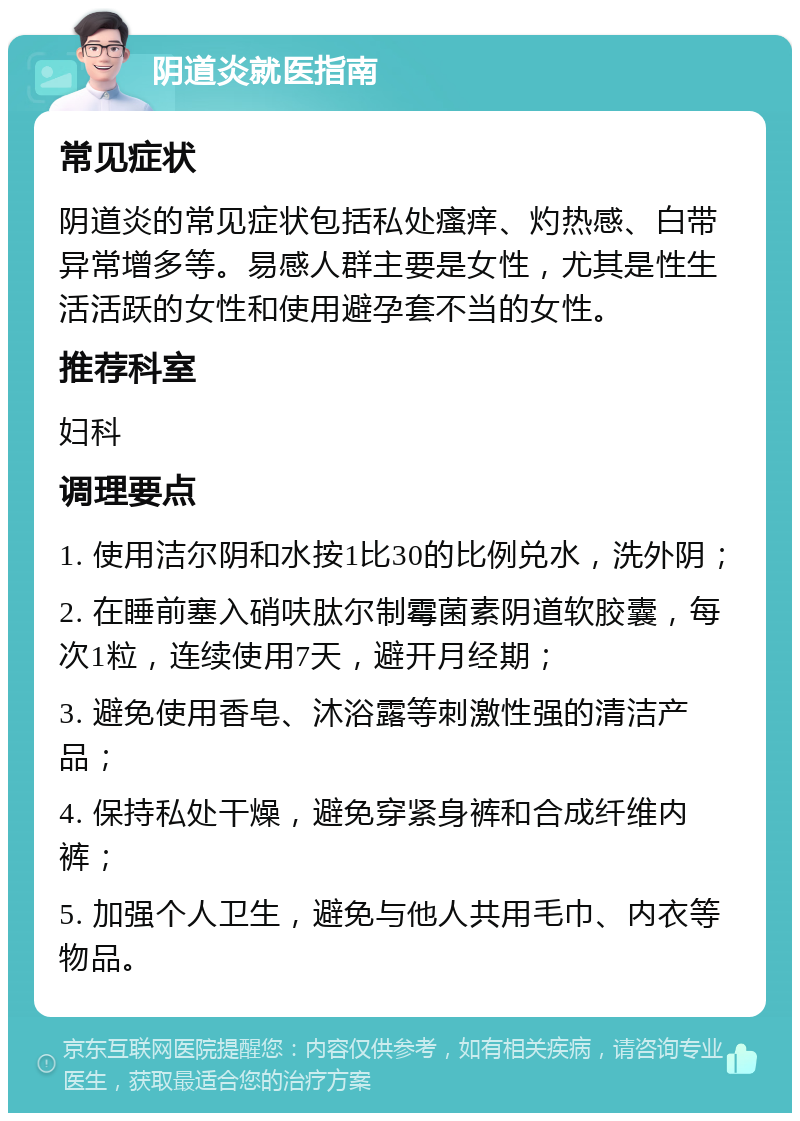 阴道炎就医指南 常见症状 阴道炎的常见症状包括私处瘙痒、灼热感、白带异常增多等。易感人群主要是女性，尤其是性生活活跃的女性和使用避孕套不当的女性。 推荐科室 妇科 调理要点 1. 使用洁尔阴和水按1比30的比例兑水，洗外阴； 2. 在睡前塞入硝呋肽尔制霉菌素阴道软胶囊，每次1粒，连续使用7天，避开月经期； 3. 避免使用香皂、沐浴露等刺激性强的清洁产品； 4. 保持私处干燥，避免穿紧身裤和合成纤维内裤； 5. 加强个人卫生，避免与他人共用毛巾、内衣等物品。