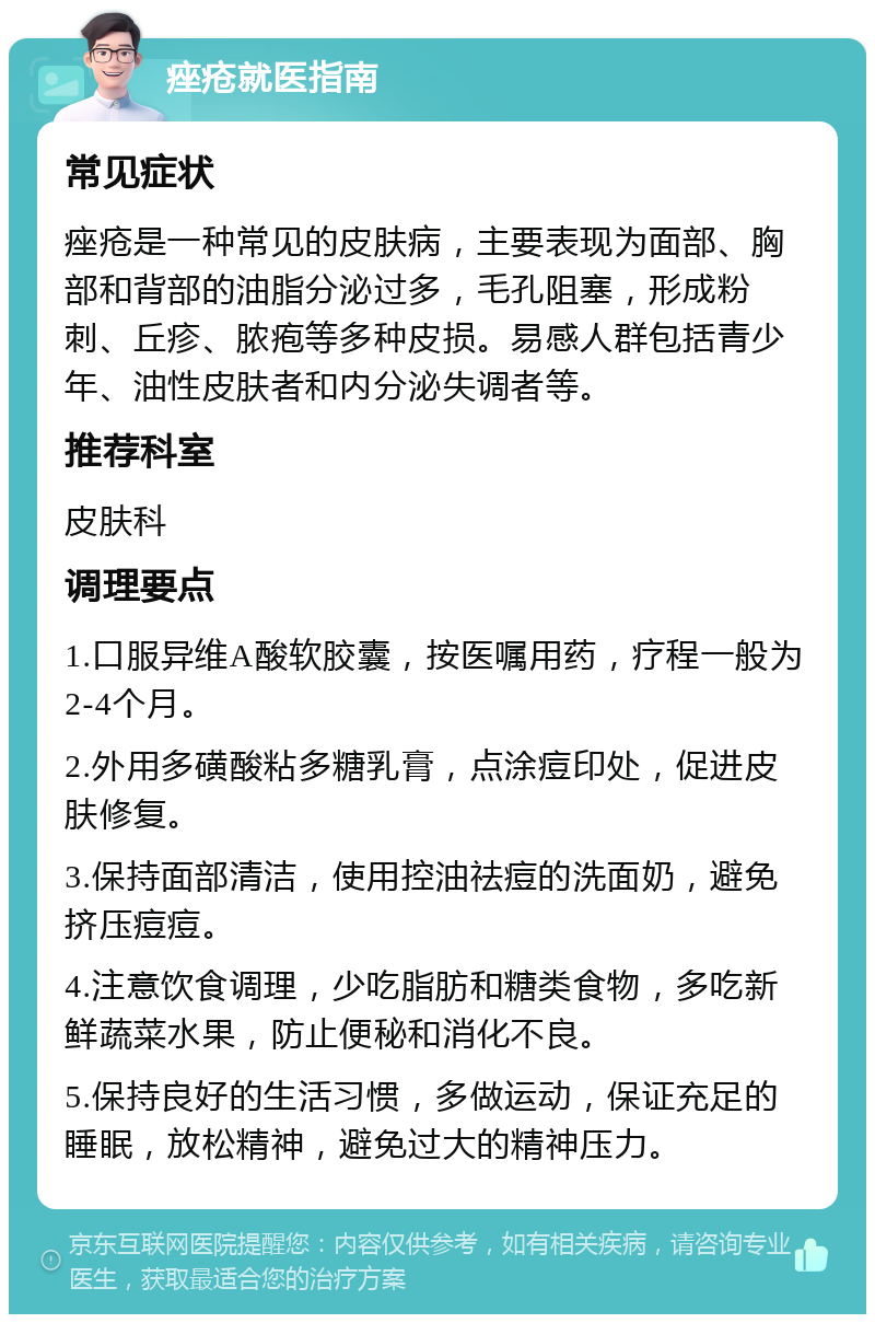 痤疮就医指南 常见症状 痤疮是一种常见的皮肤病，主要表现为面部、胸部和背部的油脂分泌过多，毛孔阻塞，形成粉刺、丘疹、脓疱等多种皮损。易感人群包括青少年、油性皮肤者和内分泌失调者等。 推荐科室 皮肤科 调理要点 1.口服异维A酸软胶囊，按医嘱用药，疗程一般为2-4个月。 2.外用多磺酸粘多糖乳膏，点涂痘印处，促进皮肤修复。 3.保持面部清洁，使用控油祛痘的洗面奶，避免挤压痘痘。 4.注意饮食调理，少吃脂肪和糖类食物，多吃新鲜蔬菜水果，防止便秘和消化不良。 5.保持良好的生活习惯，多做运动，保证充足的睡眠，放松精神，避免过大的精神压力。