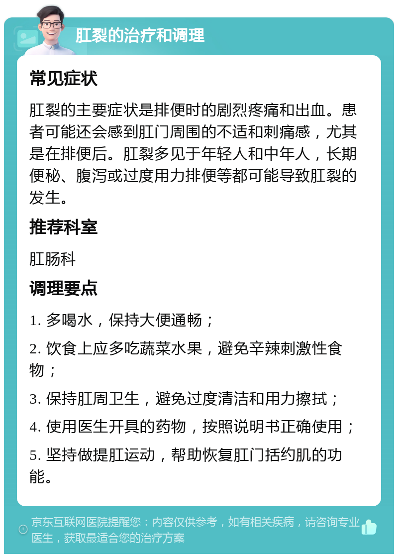 肛裂的治疗和调理 常见症状 肛裂的主要症状是排便时的剧烈疼痛和出血。患者可能还会感到肛门周围的不适和刺痛感，尤其是在排便后。肛裂多见于年轻人和中年人，长期便秘、腹泻或过度用力排便等都可能导致肛裂的发生。 推荐科室 肛肠科 调理要点 1. 多喝水，保持大便通畅； 2. 饮食上应多吃蔬菜水果，避免辛辣刺激性食物； 3. 保持肛周卫生，避免过度清洁和用力擦拭； 4. 使用医生开具的药物，按照说明书正确使用； 5. 坚持做提肛运动，帮助恢复肛门括约肌的功能。