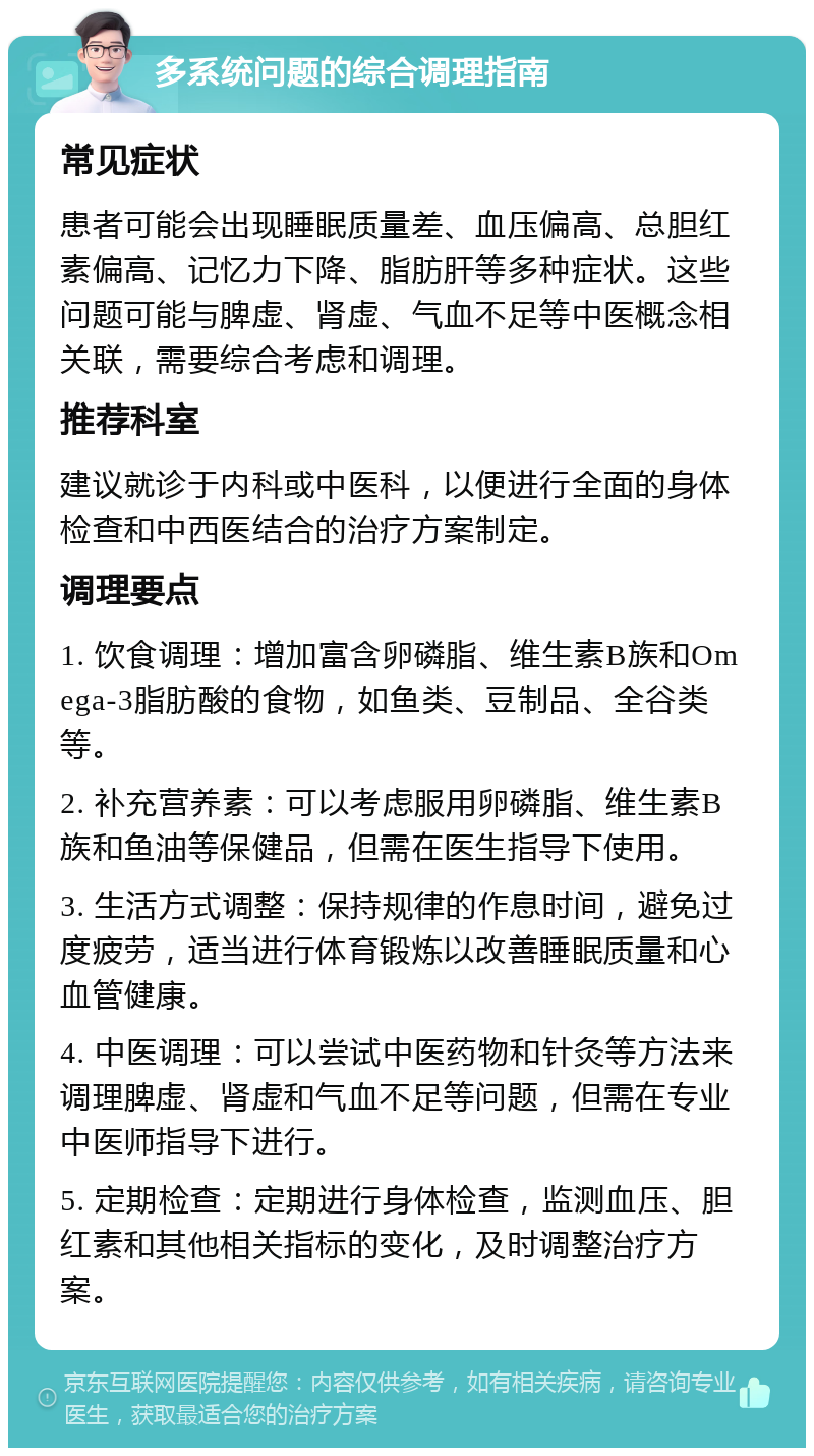 多系统问题的综合调理指南 常见症状 患者可能会出现睡眠质量差、血压偏高、总胆红素偏高、记忆力下降、脂肪肝等多种症状。这些问题可能与脾虚、肾虚、气血不足等中医概念相关联，需要综合考虑和调理。 推荐科室 建议就诊于内科或中医科，以便进行全面的身体检查和中西医结合的治疗方案制定。 调理要点 1. 饮食调理：增加富含卵磷脂、维生素B族和Omega-3脂肪酸的食物，如鱼类、豆制品、全谷类等。 2. 补充营养素：可以考虑服用卵磷脂、维生素B族和鱼油等保健品，但需在医生指导下使用。 3. 生活方式调整：保持规律的作息时间，避免过度疲劳，适当进行体育锻炼以改善睡眠质量和心血管健康。 4. 中医调理：可以尝试中医药物和针灸等方法来调理脾虚、肾虚和气血不足等问题，但需在专业中医师指导下进行。 5. 定期检查：定期进行身体检查，监测血压、胆红素和其他相关指标的变化，及时调整治疗方案。