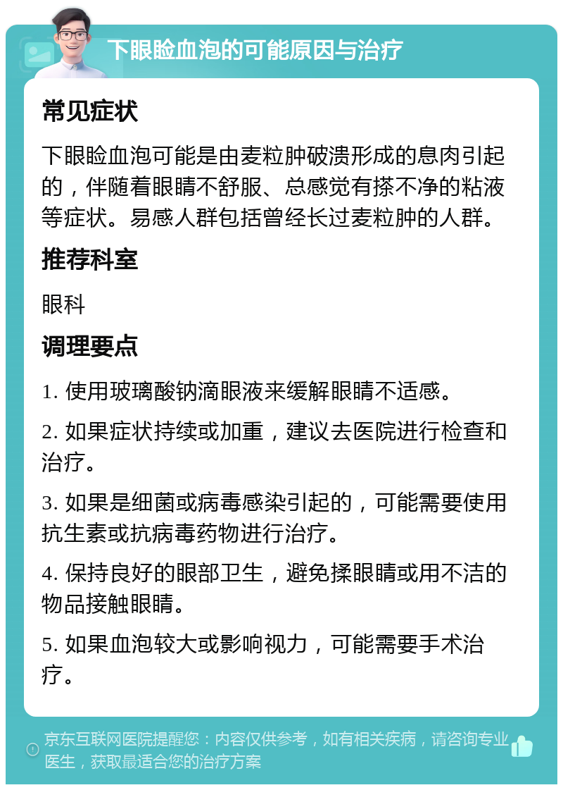 下眼睑血泡的可能原因与治疗 常见症状 下眼睑血泡可能是由麦粒肿破溃形成的息肉引起的，伴随着眼睛不舒服、总感觉有搽不净的粘液等症状。易感人群包括曾经长过麦粒肿的人群。 推荐科室 眼科 调理要点 1. 使用玻璃酸钠滴眼液来缓解眼睛不适感。 2. 如果症状持续或加重，建议去医院进行检查和治疗。 3. 如果是细菌或病毒感染引起的，可能需要使用抗生素或抗病毒药物进行治疗。 4. 保持良好的眼部卫生，避免揉眼睛或用不洁的物品接触眼睛。 5. 如果血泡较大或影响视力，可能需要手术治疗。