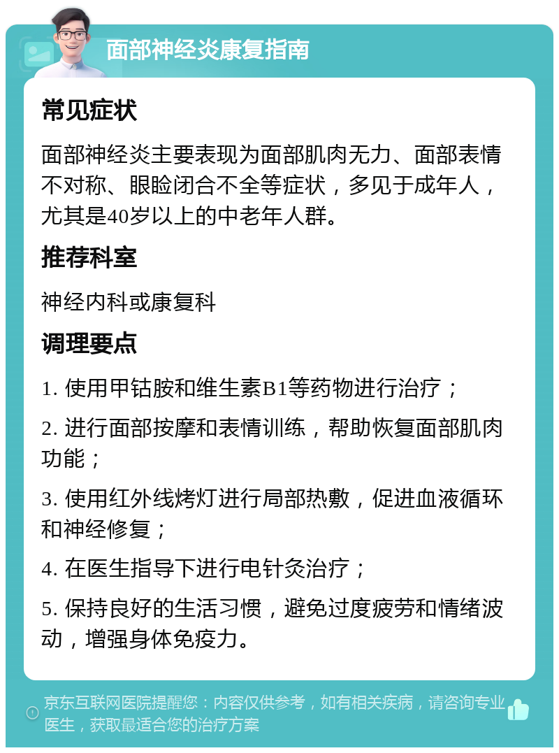 面部神经炎康复指南 常见症状 面部神经炎主要表现为面部肌肉无力、面部表情不对称、眼睑闭合不全等症状，多见于成年人，尤其是40岁以上的中老年人群。 推荐科室 神经内科或康复科 调理要点 1. 使用甲钴胺和维生素B1等药物进行治疗； 2. 进行面部按摩和表情训练，帮助恢复面部肌肉功能； 3. 使用红外线烤灯进行局部热敷，促进血液循环和神经修复； 4. 在医生指导下进行电针灸治疗； 5. 保持良好的生活习惯，避免过度疲劳和情绪波动，增强身体免疫力。