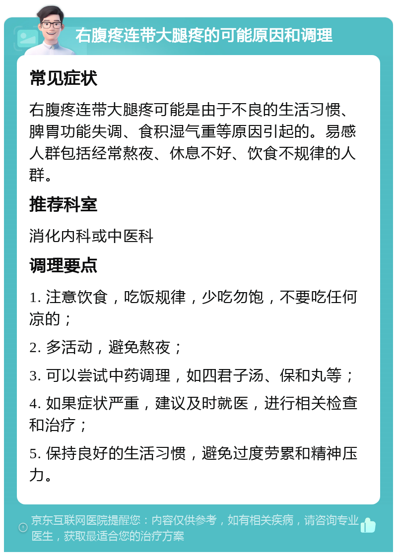 右腹疼连带大腿疼的可能原因和调理 常见症状 右腹疼连带大腿疼可能是由于不良的生活习惯、脾胃功能失调、食积湿气重等原因引起的。易感人群包括经常熬夜、休息不好、饮食不规律的人群。 推荐科室 消化内科或中医科 调理要点 1. 注意饮食，吃饭规律，少吃勿饱，不要吃任何凉的； 2. 多活动，避免熬夜； 3. 可以尝试中药调理，如四君子汤、保和丸等； 4. 如果症状严重，建议及时就医，进行相关检查和治疗； 5. 保持良好的生活习惯，避免过度劳累和精神压力。