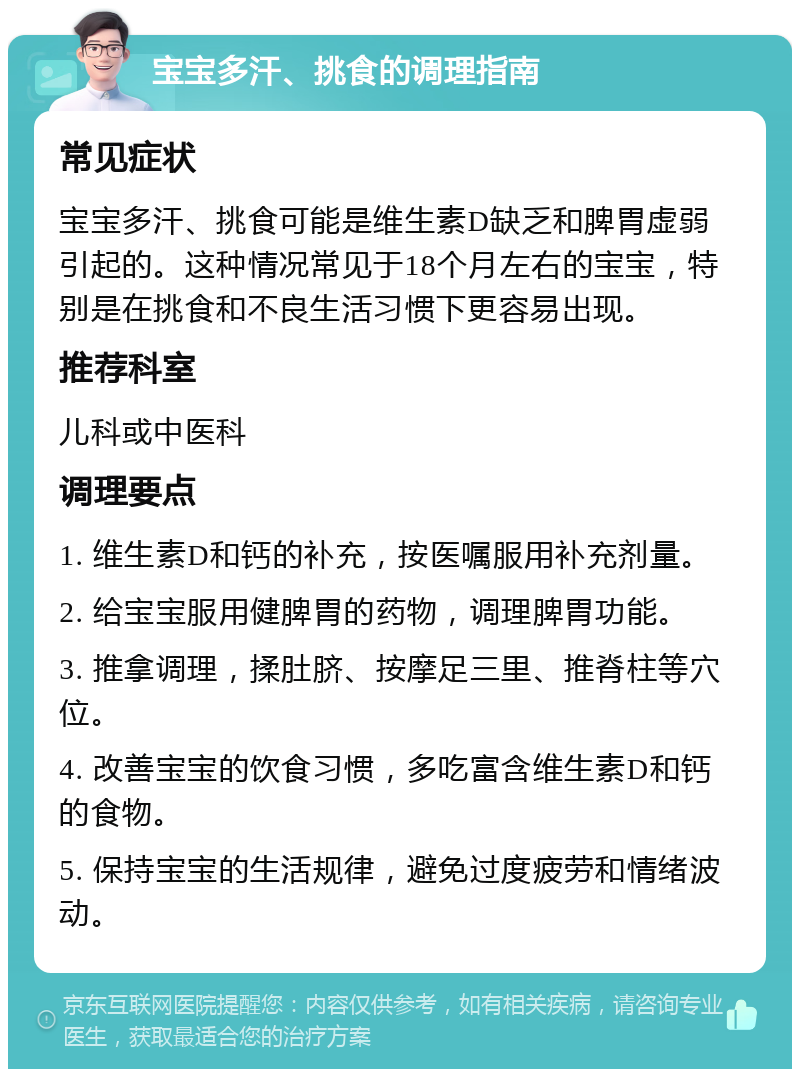 宝宝多汗、挑食的调理指南 常见症状 宝宝多汗、挑食可能是维生素D缺乏和脾胃虚弱引起的。这种情况常见于18个月左右的宝宝，特别是在挑食和不良生活习惯下更容易出现。 推荐科室 儿科或中医科 调理要点 1. 维生素D和钙的补充，按医嘱服用补充剂量。 2. 给宝宝服用健脾胃的药物，调理脾胃功能。 3. 推拿调理，揉肚脐、按摩足三里、推脊柱等穴位。 4. 改善宝宝的饮食习惯，多吃富含维生素D和钙的食物。 5. 保持宝宝的生活规律，避免过度疲劳和情绪波动。