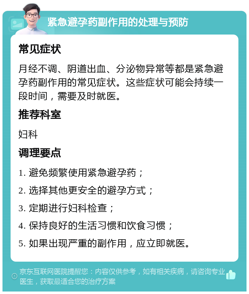 紧急避孕药副作用的处理与预防 常见症状 月经不调、阴道出血、分泌物异常等都是紧急避孕药副作用的常见症状。这些症状可能会持续一段时间，需要及时就医。 推荐科室 妇科 调理要点 1. 避免频繁使用紧急避孕药； 2. 选择其他更安全的避孕方式； 3. 定期进行妇科检查； 4. 保持良好的生活习惯和饮食习惯； 5. 如果出现严重的副作用，应立即就医。