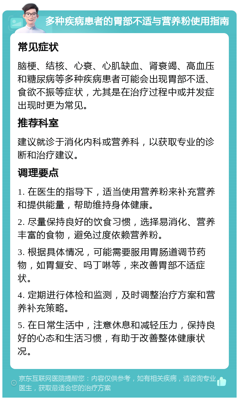 多种疾病患者的胃部不适与营养粉使用指南 常见症状 脑梗、结核、心衰、心肌缺血、肾衰竭、高血压和糖尿病等多种疾病患者可能会出现胃部不适、食欲不振等症状，尤其是在治疗过程中或并发症出现时更为常见。 推荐科室 建议就诊于消化内科或营养科，以获取专业的诊断和治疗建议。 调理要点 1. 在医生的指导下，适当使用营养粉来补充营养和提供能量，帮助维持身体健康。 2. 尽量保持良好的饮食习惯，选择易消化、营养丰富的食物，避免过度依赖营养粉。 3. 根据具体情况，可能需要服用胃肠道调节药物，如胃复安、吗丁啉等，来改善胃部不适症状。 4. 定期进行体检和监测，及时调整治疗方案和营养补充策略。 5. 在日常生活中，注意休息和减轻压力，保持良好的心态和生活习惯，有助于改善整体健康状况。