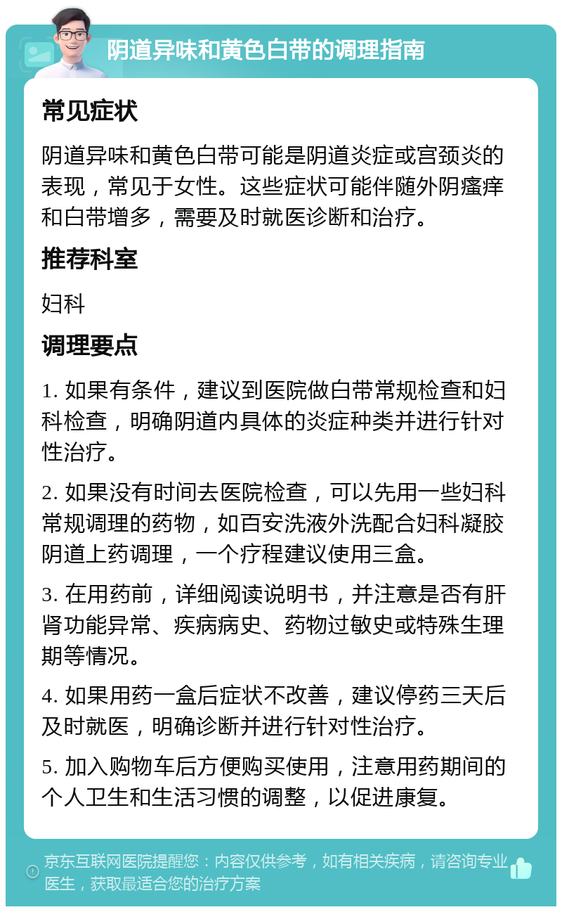 阴道异味和黄色白带的调理指南 常见症状 阴道异味和黄色白带可能是阴道炎症或宫颈炎的表现，常见于女性。这些症状可能伴随外阴瘙痒和白带增多，需要及时就医诊断和治疗。 推荐科室 妇科 调理要点 1. 如果有条件，建议到医院做白带常规检查和妇科检查，明确阴道内具体的炎症种类并进行针对性治疗。 2. 如果没有时间去医院检查，可以先用一些妇科常规调理的药物，如百安洗液外洗配合妇科凝胶阴道上药调理，一个疗程建议使用三盒。 3. 在用药前，详细阅读说明书，并注意是否有肝肾功能异常、疾病病史、药物过敏史或特殊生理期等情况。 4. 如果用药一盒后症状不改善，建议停药三天后及时就医，明确诊断并进行针对性治疗。 5. 加入购物车后方便购买使用，注意用药期间的个人卫生和生活习惯的调整，以促进康复。