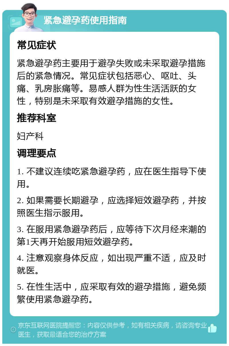 紧急避孕药使用指南 常见症状 紧急避孕药主要用于避孕失败或未采取避孕措施后的紧急情况。常见症状包括恶心、呕吐、头痛、乳房胀痛等。易感人群为性生活活跃的女性，特别是未采取有效避孕措施的女性。 推荐科室 妇产科 调理要点 1. 不建议连续吃紧急避孕药，应在医生指导下使用。 2. 如果需要长期避孕，应选择短效避孕药，并按照医生指示服用。 3. 在服用紧急避孕药后，应等待下次月经来潮的第1天再开始服用短效避孕药。 4. 注意观察身体反应，如出现严重不适，应及时就医。 5. 在性生活中，应采取有效的避孕措施，避免频繁使用紧急避孕药。