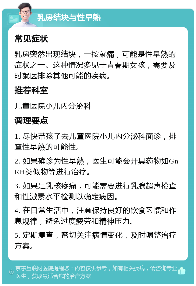 乳房结块与性早熟 常见症状 乳房突然出现结块，一按就痛，可能是性早熟的症状之一。这种情况多见于青春期女孩，需要及时就医排除其他可能的疾病。 推荐科室 儿童医院小儿内分泌科 调理要点 1. 尽快带孩子去儿童医院小儿内分泌科面诊，排查性早熟的可能性。 2. 如果确诊为性早熟，医生可能会开具药物如GnRH类似物等进行治疗。 3. 如果是乳核疼痛，可能需要进行乳腺超声检查和性激素水平检测以确定病因。 4. 在日常生活中，注意保持良好的饮食习惯和作息规律，避免过度疲劳和精神压力。 5. 定期复查，密切关注病情变化，及时调整治疗方案。