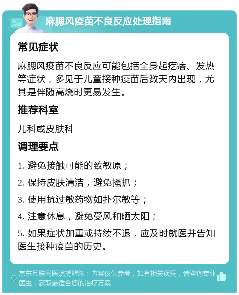 麻腮风疫苗不良反应处理指南 常见症状 麻腮风疫苗不良反应可能包括全身起疙瘩、发热等症状，多见于儿童接种疫苗后数天内出现，尤其是伴随高烧时更易发生。 推荐科室 儿科或皮肤科 调理要点 1. 避免接触可能的致敏原； 2. 保持皮肤清洁，避免搔抓； 3. 使用抗过敏药物如扑尔敏等； 4. 注意休息，避免受风和晒太阳； 5. 如果症状加重或持续不退，应及时就医并告知医生接种疫苗的历史。