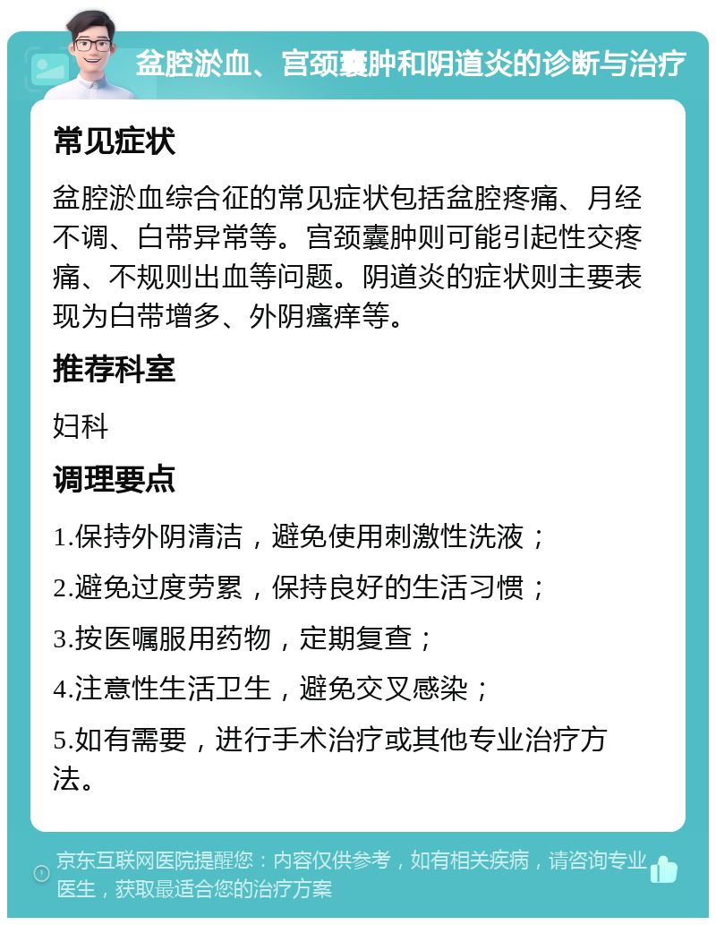 盆腔淤血、宫颈囊肿和阴道炎的诊断与治疗 常见症状 盆腔淤血综合征的常见症状包括盆腔疼痛、月经不调、白带异常等。宫颈囊肿则可能引起性交疼痛、不规则出血等问题。阴道炎的症状则主要表现为白带增多、外阴瘙痒等。 推荐科室 妇科 调理要点 1.保持外阴清洁，避免使用刺激性洗液； 2.避免过度劳累，保持良好的生活习惯； 3.按医嘱服用药物，定期复查； 4.注意性生活卫生，避免交叉感染； 5.如有需要，进行手术治疗或其他专业治疗方法。