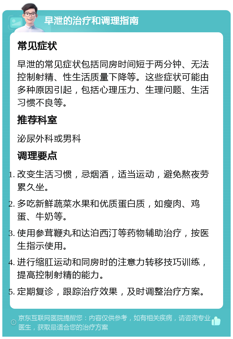 早泄的治疗和调理指南 常见症状 早泄的常见症状包括同房时间短于两分钟、无法控制射精、性生活质量下降等。这些症状可能由多种原因引起，包括心理压力、生理问题、生活习惯不良等。 推荐科室 泌尿外科或男科 调理要点 改变生活习惯，忌烟酒，适当运动，避免熬夜劳累久坐。 多吃新鲜蔬菜水果和优质蛋白质，如瘦肉、鸡蛋、牛奶等。 使用参茸鞭丸和达泊西汀等药物辅助治疗，按医生指示使用。 进行缩肛运动和同房时的注意力转移技巧训练，提高控制射精的能力。 定期复诊，跟踪治疗效果，及时调整治疗方案。