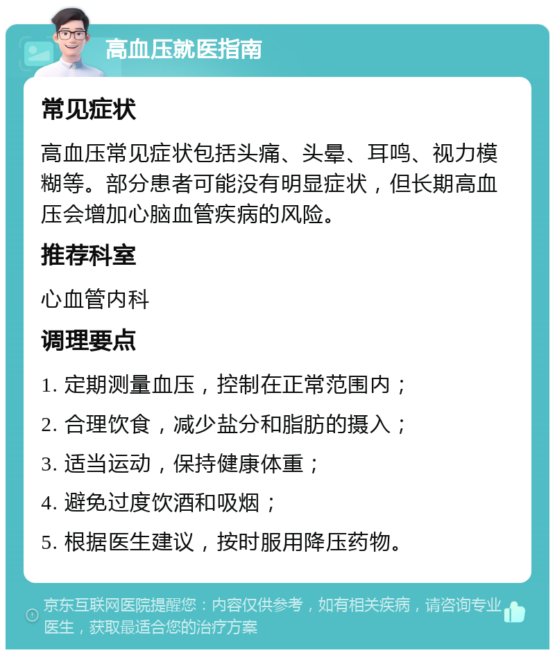 高血压就医指南 常见症状 高血压常见症状包括头痛、头晕、耳鸣、视力模糊等。部分患者可能没有明显症状，但长期高血压会增加心脑血管疾病的风险。 推荐科室 心血管内科 调理要点 1. 定期测量血压，控制在正常范围内； 2. 合理饮食，减少盐分和脂肪的摄入； 3. 适当运动，保持健康体重； 4. 避免过度饮酒和吸烟； 5. 根据医生建议，按时服用降压药物。