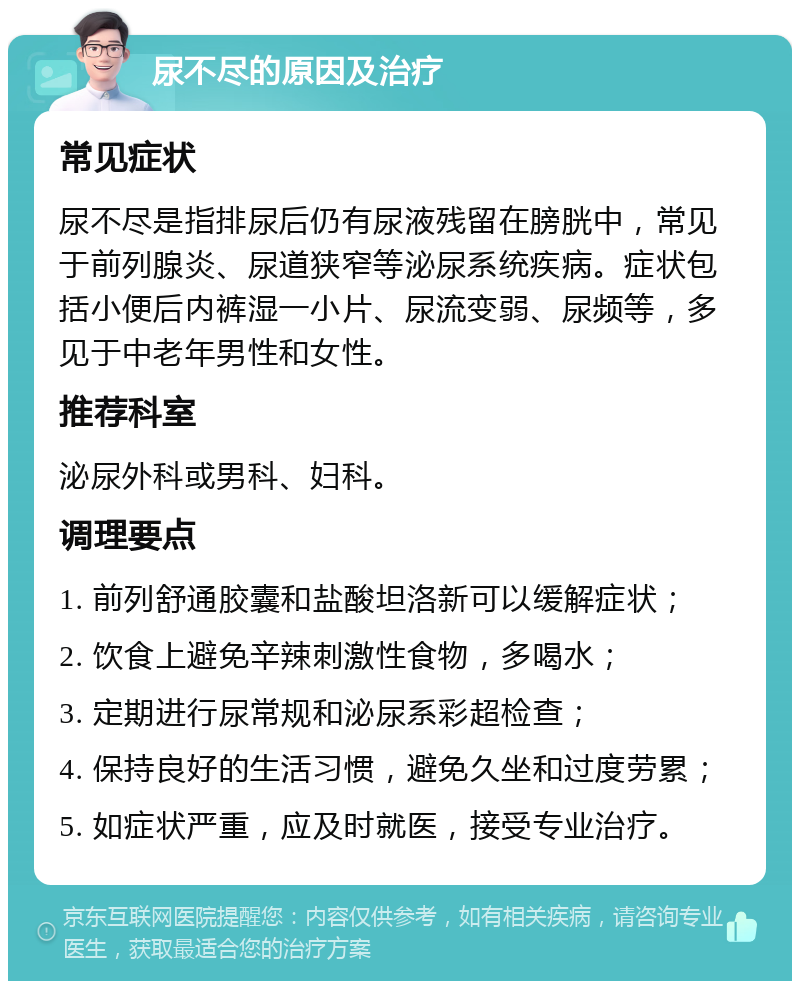 尿不尽的原因及治疗 常见症状 尿不尽是指排尿后仍有尿液残留在膀胱中，常见于前列腺炎、尿道狭窄等泌尿系统疾病。症状包括小便后内裤湿一小片、尿流变弱、尿频等，多见于中老年男性和女性。 推荐科室 泌尿外科或男科、妇科。 调理要点 1. 前列舒通胶囊和盐酸坦洛新可以缓解症状； 2. 饮食上避免辛辣刺激性食物，多喝水； 3. 定期进行尿常规和泌尿系彩超检查； 4. 保持良好的生活习惯，避免久坐和过度劳累； 5. 如症状严重，应及时就医，接受专业治疗。