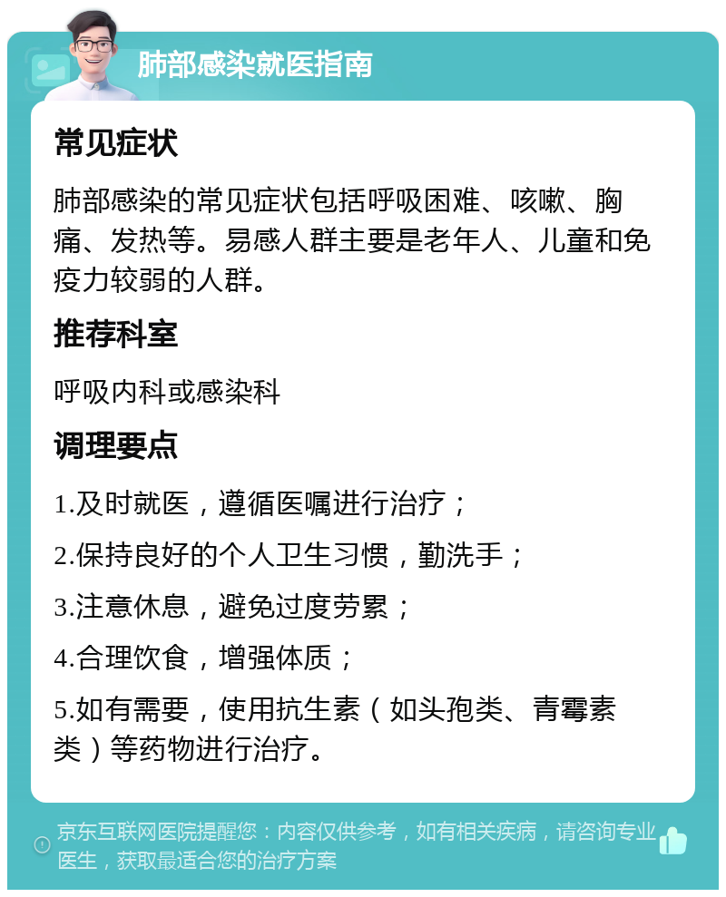 肺部感染就医指南 常见症状 肺部感染的常见症状包括呼吸困难、咳嗽、胸痛、发热等。易感人群主要是老年人、儿童和免疫力较弱的人群。 推荐科室 呼吸内科或感染科 调理要点 1.及时就医，遵循医嘱进行治疗； 2.保持良好的个人卫生习惯，勤洗手； 3.注意休息，避免过度劳累； 4.合理饮食，增强体质； 5.如有需要，使用抗生素（如头孢类、青霉素类）等药物进行治疗。