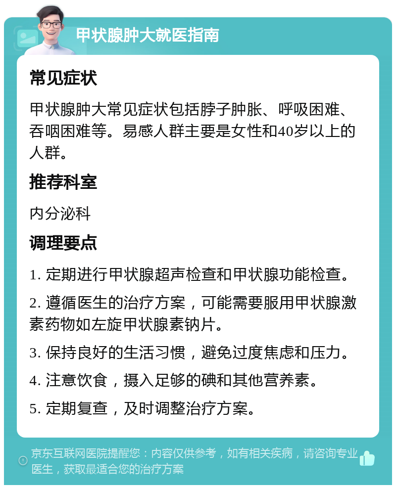 甲状腺肿大就医指南 常见症状 甲状腺肿大常见症状包括脖子肿胀、呼吸困难、吞咽困难等。易感人群主要是女性和40岁以上的人群。 推荐科室 内分泌科 调理要点 1. 定期进行甲状腺超声检查和甲状腺功能检查。 2. 遵循医生的治疗方案，可能需要服用甲状腺激素药物如左旋甲状腺素钠片。 3. 保持良好的生活习惯，避免过度焦虑和压力。 4. 注意饮食，摄入足够的碘和其他营养素。 5. 定期复查，及时调整治疗方案。