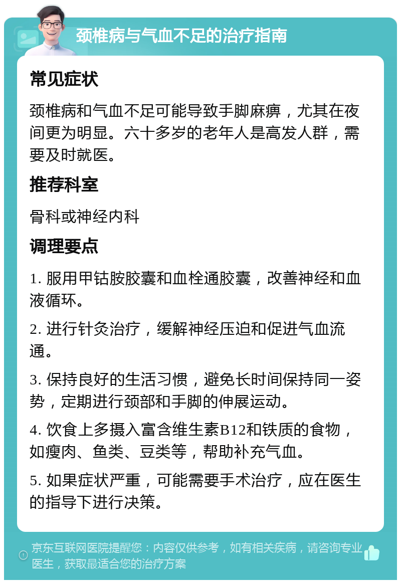 颈椎病与气血不足的治疗指南 常见症状 颈椎病和气血不足可能导致手脚麻痹，尤其在夜间更为明显。六十多岁的老年人是高发人群，需要及时就医。 推荐科室 骨科或神经内科 调理要点 1. 服用甲钴胺胶囊和血栓通胶囊，改善神经和血液循环。 2. 进行针灸治疗，缓解神经压迫和促进气血流通。 3. 保持良好的生活习惯，避免长时间保持同一姿势，定期进行颈部和手脚的伸展运动。 4. 饮食上多摄入富含维生素B12和铁质的食物，如瘦肉、鱼类、豆类等，帮助补充气血。 5. 如果症状严重，可能需要手术治疗，应在医生的指导下进行决策。