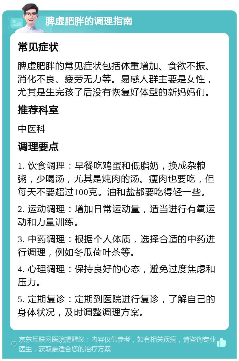 脾虚肥胖的调理指南 常见症状 脾虚肥胖的常见症状包括体重增加、食欲不振、消化不良、疲劳无力等。易感人群主要是女性，尤其是生完孩子后没有恢复好体型的新妈妈们。 推荐科室 中医科 调理要点 1. 饮食调理：早餐吃鸡蛋和低脂奶，换成杂粮粥，少喝汤，尤其是炖肉的汤。瘦肉也要吃，但每天不要超过100克。油和盐都要吃得轻一些。 2. 运动调理：增加日常运动量，适当进行有氧运动和力量训练。 3. 中药调理：根据个人体质，选择合适的中药进行调理，例如冬瓜荷叶茶等。 4. 心理调理：保持良好的心态，避免过度焦虑和压力。 5. 定期复诊：定期到医院进行复诊，了解自己的身体状况，及时调整调理方案。