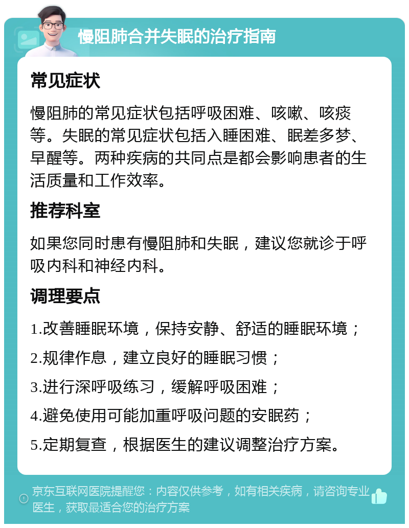 慢阻肺合并失眠的治疗指南 常见症状 慢阻肺的常见症状包括呼吸困难、咳嗽、咳痰等。失眠的常见症状包括入睡困难、眠差多梦、早醒等。两种疾病的共同点是都会影响患者的生活质量和工作效率。 推荐科室 如果您同时患有慢阻肺和失眠，建议您就诊于呼吸内科和神经内科。 调理要点 1.改善睡眠环境，保持安静、舒适的睡眠环境； 2.规律作息，建立良好的睡眠习惯； 3.进行深呼吸练习，缓解呼吸困难； 4.避免使用可能加重呼吸问题的安眠药； 5.定期复查，根据医生的建议调整治疗方案。