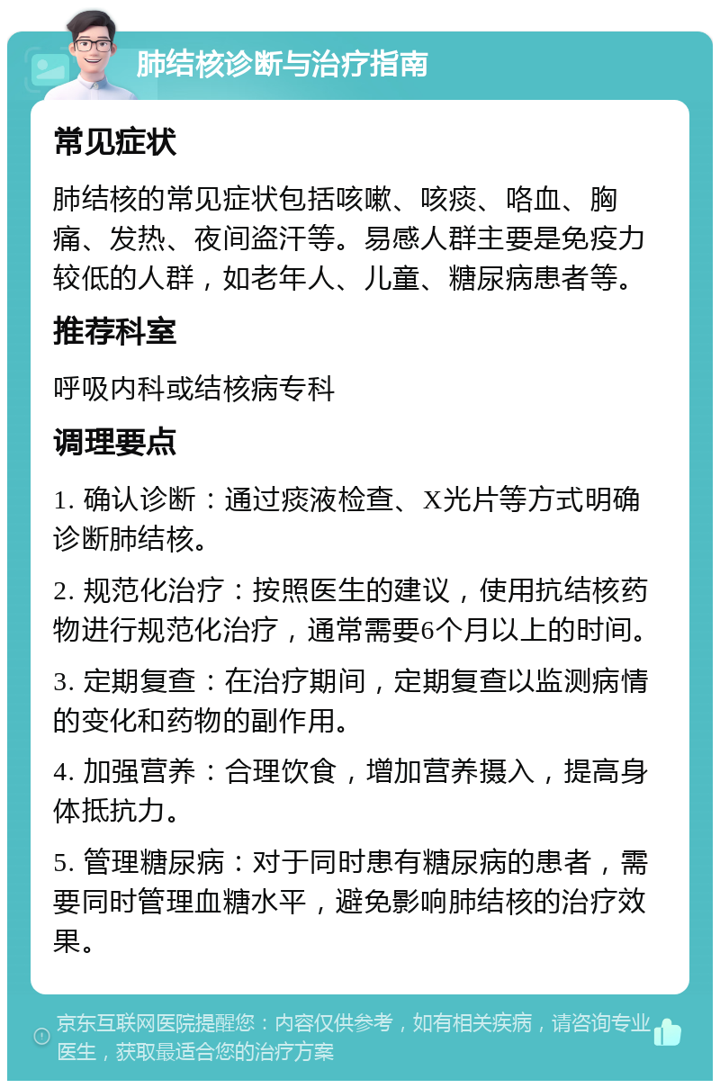 肺结核诊断与治疗指南 常见症状 肺结核的常见症状包括咳嗽、咳痰、咯血、胸痛、发热、夜间盗汗等。易感人群主要是免疫力较低的人群，如老年人、儿童、糖尿病患者等。 推荐科室 呼吸内科或结核病专科 调理要点 1. 确认诊断：通过痰液检查、X光片等方式明确诊断肺结核。 2. 规范化治疗：按照医生的建议，使用抗结核药物进行规范化治疗，通常需要6个月以上的时间。 3. 定期复查：在治疗期间，定期复查以监测病情的变化和药物的副作用。 4. 加强营养：合理饮食，增加营养摄入，提高身体抵抗力。 5. 管理糖尿病：对于同时患有糖尿病的患者，需要同时管理血糖水平，避免影响肺结核的治疗效果。